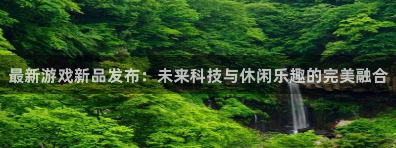 欧博娱乐平台官网客服电话：最新游戏新品发布：未来科技与休闲乐